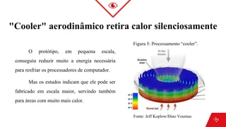 O protótipo, em pequena escala,
conseguiu reduzir muito a energia necessária
para resfriar os processadores de computador.
Mas os estudos indicam que ele pode ser
fabricado em escala maior, servindo também
para áreas com muito mais calor.
"Cooler" aerodinâmico retira calor silenciosamente
Figura 5: Processamento “cooler”.
Fonte: Jeff Koplow/Dino Vournas
 