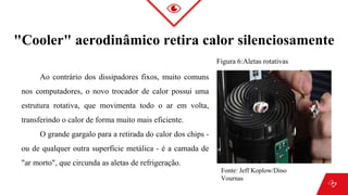 "Cooler" aerodinâmico retira calor silenciosamente
Ao contrário dos dissipadores fixos, muito comuns
nos computadores, o novo trocador de calor possui uma
estrutura rotativa, que movimenta todo o ar em volta,
transferindo o calor de forma muito mais eficiente.
O grande gargalo para a retirada do calor dos chips -
ou de qualquer outra superfície metálica - é a camada de
"ar morto", que circunda as aletas de refrigeração.
Figura 6:Aletas rotativas
Fonte: Jeff Koplow/Dino
Vournas
 