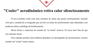 O novo produto conta com uma estrutura de aletas que giram continuamente, fazendo
com que a camada de ar estagnada que envolve as aletas de arrefecimento seja submetida a um
poderoso efeito centrífugo de bombeamento.
Dessa forma, a espessura da camada de "ar morto" torna-se 10 vezes mais fina do que
nos sistemas atuais.
Essa redução permite uma melhoria dramática no desempenho do arrefecimento, mesmo
usando um "cooler" muito menor.
"Cooler" aerodinâmico retira calor silenciosamente
 
