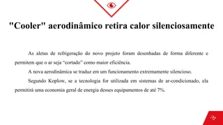 "Cooler" aerodinâmico retira calor silenciosamente
As aletas de refrigeração do novo projeto foram desenhadas de forma diferente e
permitem que o ar seja “cortado” como maior eficiência.
A nova aerodinâmica se traduz em um funcionamento extremamente silencioso.
Segundo Koplow, se a tecnologia for utilizada em sistemas de ar-condicionado, ela
permitirá uma economia geral de energia desses equipamentos de até 7%.
 