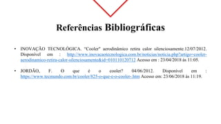 Referências Bibliográficas
• INOVAÇÃO TECNOLÓGICA. “Cooler" aerodinâmico retira calor silenciosamente.12/07/2012.
Disponível em : http://www.inovacaotecnologica.com.br/noticias/noticia.php?artigo=cooler-
aerodinamico-retira-calor-silenciosamente&id=010110120712 Acesso em : 23/04/2018 às 11:05.
• JORDÃO, F. O que é o cooler? 04/06/2012. Disponível em :
https://www.tecmundo.com.br/cooler/825-o-que-e-o-cooler-.htm Acesso em: 23/06/2018 às 11:19.
 