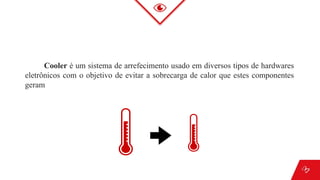 Cooler é um sistema de arrefecimento usado em diversos tipos de hardwares
eletrônicos com o objetivo de evitar a sobrecarga de calor que estes componentes
geram
 