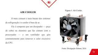 AIR COOLER
O mais comum e mais barato dos sistemas
de refrigeração é o cooler à base de ar.
Ele é composto por um dissipador — peça
de cobre ou alumínio que faz contato com o
processador — e um ventilador que gira
constantemente para remover o calor excessivo
da CPU.
Figura 1: Air Cooler.
Fonte: Divulgação Zalman, 2016.
 