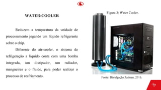 WATER-COOLER
Reduzem a temperatura da unidade de
processamento jogando um líquido refrigerante
sobre o chip.
Diferente do air-cooler, o sistema de
refrigeração a liquido conta com uma bomba
integrada, um dissipador, um radiador,
mangueiras e o fluido, para poder realizar o
processo de resfriamento.
Figura 3: Water Cooler.
Fonte: Divulgação Zalman, 2016.
 