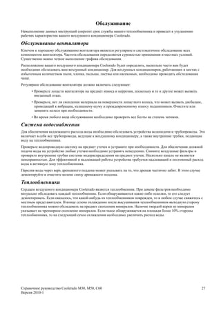 Обслуживание
Невыполнение данных инструкций сократит срок службы вашего теплообменника и приведет к ухудшению
рабочих характеристик вашего воздушного кондиционера Coolerado.

Обслуживание вентилятора
Ключом к хорошему обслуживанию вентилятора является регулярное и систематичное обследование всех
компонентов вентилятора. Частота обследования определяется суровостью применения и местных условий.
Существенно важно четкое выполнение графика обследования.
Расположение вашего воздушного кондиционера Coolerado будет определять, насколько часто вам будет
необходимо обследовать ваш воздушный кондиционер. Для воздушных кондиционеров, работающих в местах с
избыточным количеством пыли, хлопка, пыльцы, листвы или насекомых, необходимо проводить обследования
чаще.
Регулярное обследование вентилятора должно включать следующее:
      • Проверьте лопасти вентилятора на предмет износа и коррозии, поскольку и то и другое может вызвать
        внезапный отказ.
      • Проверьте, нет ли скопления материала на поверхности лопастного колеса, что может вызвать дисбаланс,
        приводящий к вибрации, излишнему шуму и преждевременному износу подшипников. Очистите или
        замените колесо при необходимости.
      • Во время любого вида обслуживания необходимо проверить все болты на степень затяжки.

Система водоснабжения
Для обеспечения надлежащего расхода воды необходимо обследовать устройства водоподачи и трубопроводы. Это
включает в себя все трубопроводы, ведущие к воздушному кондиционеру, а также внутренние трубки, подающие
воду на теплообменники.
Проверьте водопроводную систему на предмет утечек и устраните при необходимости. Для обеспечения должной
подачи воды на устройство любые утечки необходимо устранять немедленно. Снимите воздушные фильтры и
проверьте внутренние трубки системы водораспределения на предмет утечек. Несколько капель не являются
неисправностью. Для эффективной и надлежащей работы устройства требуется надлежащий и постоянный расход
воды в активную зону теплообменника.
Перелив воды через верх дренажного поддона может указывать на то, что дренаж частично забит. В этом случае
демонтируйте и очистите колено снизу дренажного поддона.

Теплообменники
Сердцем воздушного кондиционера Coolerado является теплообменник. При замене фильтров необходимо
визуально обследовать каждый теплообменник. Если обнаруживаются какие-либо осколки, то его следует
демонтировать. Если оказалось, что какой-нибудь из теплообменников поврежден, то в любом случае свяжитесь с
местным представителем. В конце сезона охлаждения после высушивания теплообменников выходную сторону
теплообменника можно обследовать на предмет скопления минералов. Наличие твердой корки из минералов
указывает на чрезмерное скопление минералов. Если такое обнаруживается на площади более 10% стороны
теплообменника, то на следующий сезон охлаждения необходимо увеличить расход воды.




Справочное руководство Coolerado M30, M50, C60                                                               27
Версия 2010-1
 