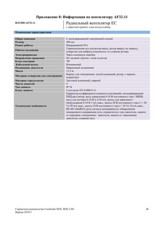 Приложение 8: Информация по вентилятору AF32-11
R3G500-AF32-11                         Радиальный вентилятор ЕС
                                       с обратной кривой, один воздухозабор
Технические характеристики

Общее описание                          С интегрированной электронной схемой
Размер                                  500 мм
Режим работы                            Непрерывный (S1)
                                        Горизонтальная ось или ротор внизу, ротор вверху по запросу,
Рабочее положение
                                        отверстия для выброса конденсата: со стороны ротора
Электропроводка                         Через клеммную коробку
Направление вращения                    По часовой стрелке, глядя на ротор
Класс изоляции                          "В"
Кабельный выход                         Изменяемый
Подшипник двигателя                     Шариковый подшипник
Масса                                   13,5 кг
                                        Корпус для электроники: литой алюминий, ротор: с черным
Материал отверстия для электроники
                                        покрытием
Материал крыльчатки                     Листовой алюминий, сварной
Число лопастей                          9
Тип защиты                              IP 54
Класс защиты                            I (согласно EN 61800-5-1)
                                        Корректор коэффициента мощности (активный), интегрированный
                                        ПИД-регулятор, вход управления 0-10 В постоянного тока / ШИМ,
                                        вход для датчика 0-10 В и 4-20 мА, выход для зависимого
                                        оборудования 0-10 В 3 мА макс., выход 20 В постоянного тока (+/- 20
Технические особенности                 %) 50 мА макс., выход 10 В постоянного тока (+ 10 %) 10 мА макс.,
                                        RS-485 ebmBUS, реле сигнала неисправности, обнаружение
                                        пониженного напряжения сети, ограничитель тока двигателя, защита
                                        от перегрева электроники / двигателя, защита от торможения
                                        двигателя, плавный пуск




Справочное руководство Coolerado M30, M50, C60                                                            46
Версия 2010-1
 