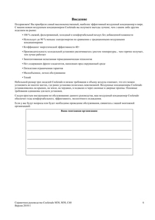 Введение
Поздравляем! Вы приобрели самый высококачественный, наиболее эффективный воздушный кондиционер в мире.
С вашим новым воздушным кондиционером Coolerado вы получаете выгоды лучшие, чем с каким либо другим
изделием на рынке:
      • 100 % свежий, фильтрованный, холодный и комфортабельный воздух без добавленной влажности
      • Использует до 90 % меньше электроэнергии по сравнению с традиционными воздушными
        кондиционерами
      • Коэффициент энергетической эффективности 40+
      • Производительность холодильной установки увеличивается с ростом температуры... чем горячее получает,
        тем лучше работает
      • Запатентованная испытанная термодинамическая технология
      • Нет содержащих фреон хладагентов, наносящих вред окружающей среде
      • Пятилетняя ограниченная гарантия
      • Малообъемное, легкое обслуживание
      • Тихий
Небольшой размер трех моделей Coolerado и низкие требования к объему воздуха означают, что его можно
установить во многих местах, где ранее установка полагалась невозможной. Воздушные кондиционеры Coolerado
устанавливались на крышах, на земле, на чердаках, в подвалах и через оконные и дверные проемы. Основные
требования одинаковы для всех установок.
Следуя простым инструкциям по обслуживанию данного руководства, ваш воздушный кондиционер Coolerado
обеспечит годы комфортабельного, эффективного, экологичного охлаждения.
Если у вас будут вопросы или будет необходимо проведение обслуживания, свяжитесь с вашей монтажной
организацией:
                                      Ваша монтажная организация:




Справочное руководство Coolerado M30, M50, C60                                                              6
Версия 2010-1
 