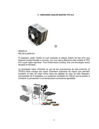 1) DISIPADOR COOLER MASTER TPC 812




MODELO:
RR-T812-24PK-R1

El disipador cooler master el cual comparte el clásico diseño de tipo torre que
estamos acostumbrados a conocer, con una nueva diferencia este modelo el TPC
812 cuyas siglas significan ‘True Performance Cooling’ trae una tecnología recién
lanzada al mercado.

La tecnología Vapor Chamber es una de las innovaciones de este producto, el
TPC812 lleva consigo dos Vapor Chambers (Cámaras de Vapor) que permiten
transferir el calor de mejor forma hacia las aletillas de calor de este disipador,
acompañado de 6 heatpipes y un poderoso ventilador de 120mm que te ayudan a
mantener tu procesador a una temperatura sumamente agradable.




                                        4
 