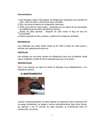 Características:

1. Este disipador utiliza 2 tecnologías de refrigeración separados para transferir el
   calor - tubos de calor y cámaras de vapor verticales.
2. Esta listo para el sistema de refrigeración silenciosa.
3. 100% pura base de cobre pulido - combinado con la mejora de las tecnologías
   de soldadura para la mejor transferencia térmica.
   Diseño de aleta especial - disipador de calor recibe el flujo de aire frío
4.
   concentrado.
5. Diseño mejorado de aire a presión y sistema de montaje del ventilador.


MATERIALES

Los materiales que utiliza cooler master es de 100% la base de cobre pulido y
también hay disipadores de aluminio

VENTAJAS

Las ventajas son que tiene cámara de refrigeración para que el disipador tenga
mayor ventilación y están de forma verticales para que no se dañen.

DESVENTAJAS

Que si las cámaras de vapor se dañan el disipador muy probablemente y con
facilidad se dañaría

   2) MANTENIMIENTO




Cuando el Microprocesador se sobre calienta se presentan estos síntomas:el PC
se apaga súbitamente, se apaga o reinicia automáticamente cada cierto tiempo,
por ejemplo a los 10 minutos de estar prendido, la motherboard entra en
cortocircuito y se avería.


                                         5
 