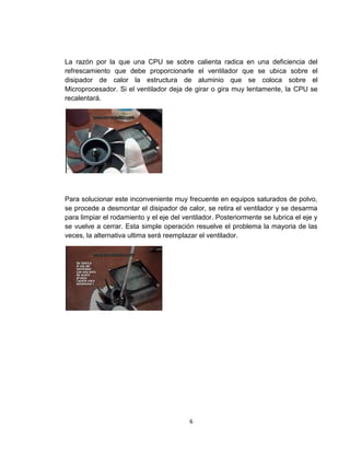 La razón por la que una CPU se sobre calienta radica en una deficiencia del
refrescamiento que debe proporcionarle el ventilador que se ubica sobre el
disipador de calor la estructura de aluminio que se coloca sobre el
Microprocesador. Si el ventilador deja de girar o gira muy lentamente, la CPU se
recalentará.




Para solucionar este inconveniente muy frecuente en equipos saturados de polvo,
se procede a desmontar el disipador de calor, se retira el ventilador y se desarma
para limpiar el rodamiento y el eje del ventilador. Posteriormente se lubrica el eje y
se vuelve a cerrar. Esta simple operación resuelve el problema la mayoria de las
veces, la alternativa ultima será reemplazar el ventilador.




                                          6
 
