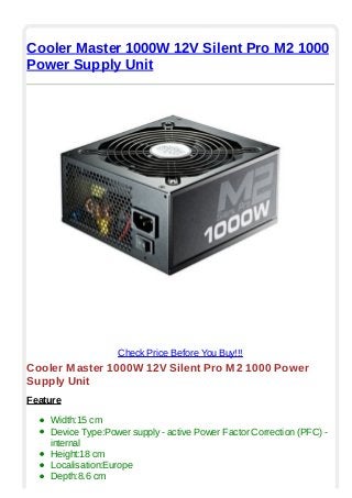 Cooler Master 1000W 12V Silent Pro M2 1000
Power Supply Unit
Check Price Before You Buy!!!
Cooler Master 1000W 12V Silent Pro M2 1000 Power
Supply Unit
Feature
Width:15 cm
Device Type:Power supply - active Power Factor Correction (PFC) -
internal
Height:18 cm
Localisation:Europe
Depth:8.6 cm
 