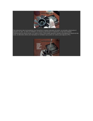 Para solucionar este inconveniente (muy frecuente en equipos saturados de polvo), se procede a desmontar el
disipador de calor, se retira el ventilador y se desarma para limpiar el rodamiento y el eje del ventilador.
Posteriormente se lubrica el eje y se vuelve a cerrar. Esta simple operación resuelve el problema la mayoria de las
veces, la alternativa ultima sera reemplazar el ventilador (que puede ser costoso para algunas CPU).
 