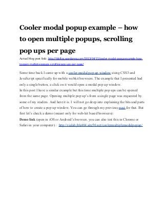 Cooler modal popup example – how
to open multiple popups, scrolling
pop ups per page
Actual blog post link: http://jbkflex.wordpress.com/2013/04/15/cooler-modal-popup-example-how-
to-open-multiple-popups-scrolling-pop-ups-per-page/

Some time back I came up with a cooler modal pop up window using CSS3 and
JavaScript specifically for mobile webkit browsers. The example that I presented had
only a single button, a click on it would open a modal pop up window.
In this post I have a similar example but this time multiple pop ups can be opened
from the same page. Opening multiple pop up’s from a single page was requested by
some of my readers. And here it is. I will not go deep into explaining the bits and parts
of how to create a pop up window. You can go through my previous post for that. But
first let’s check a demo (meant only for web-kit based browsers):
Demo link (open in iOS or Android’s browser, you can also test this in Chrome or
Safari in your computer) : http://rialab.jbk404.site50.net/coolermultiplemodalpopup/
 