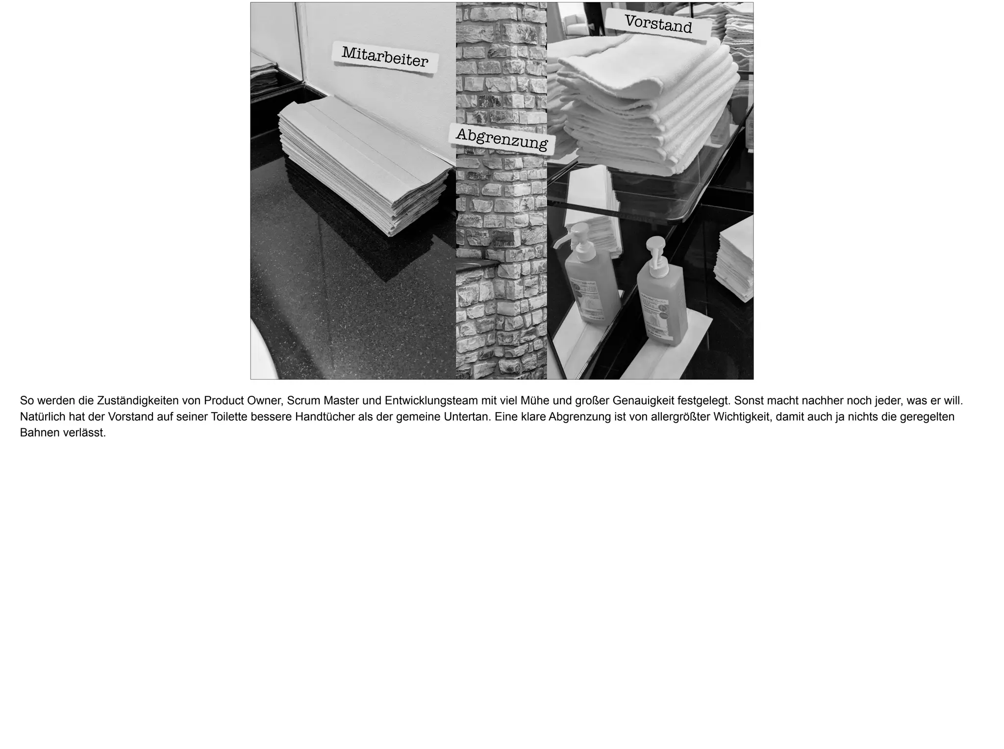 Mitarbeiter
Vorstand
Abgrenzung
So werden die Zuständigkeiten von Product Owner, Scrum Master und Entwicklungsteam mit viel Mühe und großer Genauigkeit festgelegt. Sonst macht nachher noch jeder, was er will.
Natürlich hat der Vorstand auf seiner Toilette bessere Handtücher als der gemeine Untertan. Eine klare Abgrenzung ist von allergrößter Wichtigkeit, damit auch ja nichts die geregelten
Bahnen verlässt.
 