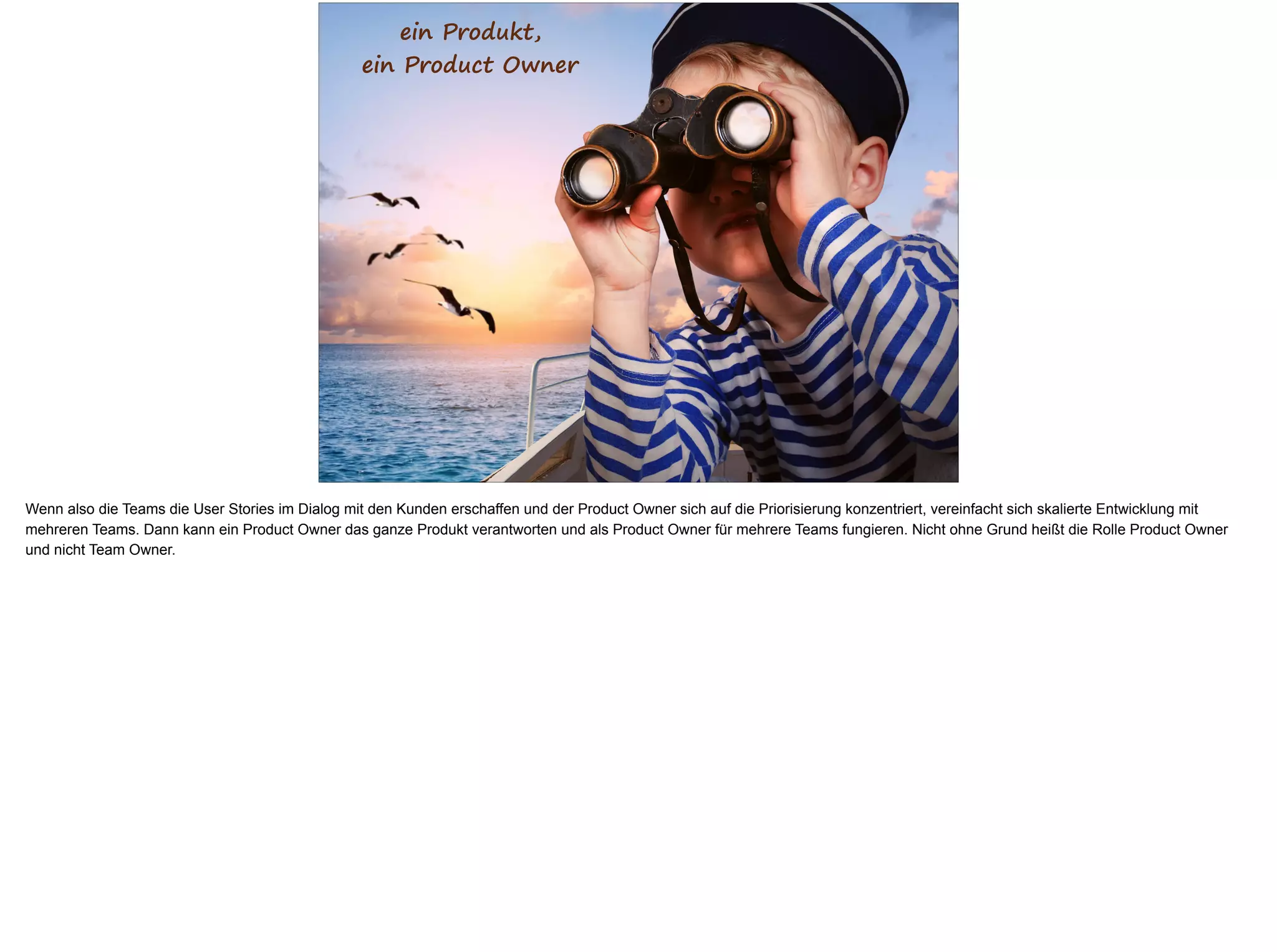 ein Produkt,
ein Product Owner
Wenn also die Teams die User Stories im Dialog mit den Kunden erschaffen und der Product Owner sich auf die Priorisierung konzentriert, vereinfacht sich skalierte Entwicklung mit
mehreren Teams. Dann kann ein Product Owner das ganze Produkt verantworten und als Product Owner für mehrere Teams fungieren. Nicht ohne Grund heißt die Rolle Product Owner
und nicht Team Owner.
 