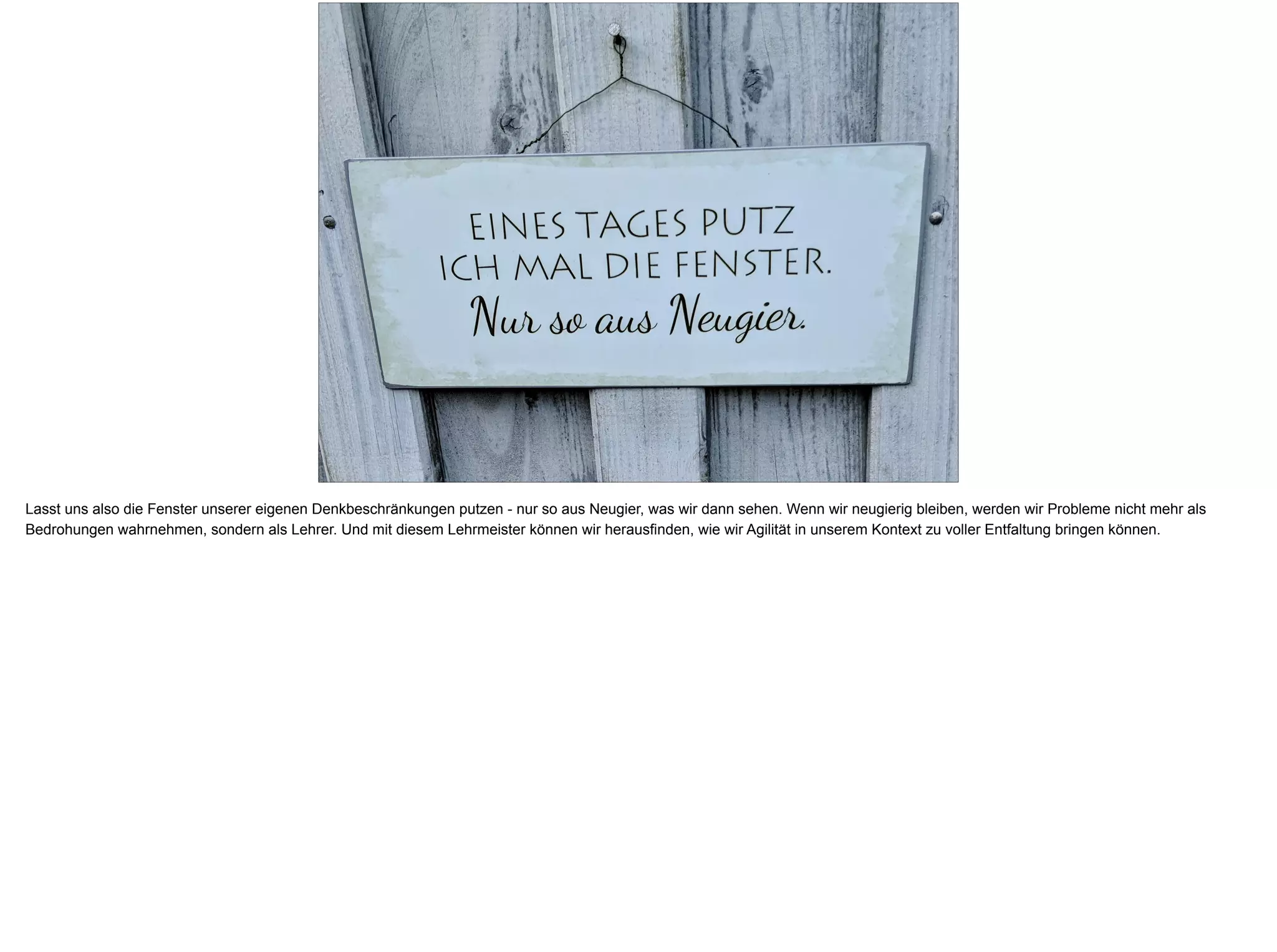Lasst uns also die Fenster unserer eigenen Denkbeschränkungen putzen - nur so aus Neugier, was wir dann sehen. Wenn wir neugierig bleiben, werden wir Probleme nicht mehr als
Bedrohungen wahrnehmen, sondern als Lehrer. Und mit diesem Lehrmeister können wir herausfinden, wie wir Agilität in unserem Kontext zu voller Entfaltung bringen können.
 