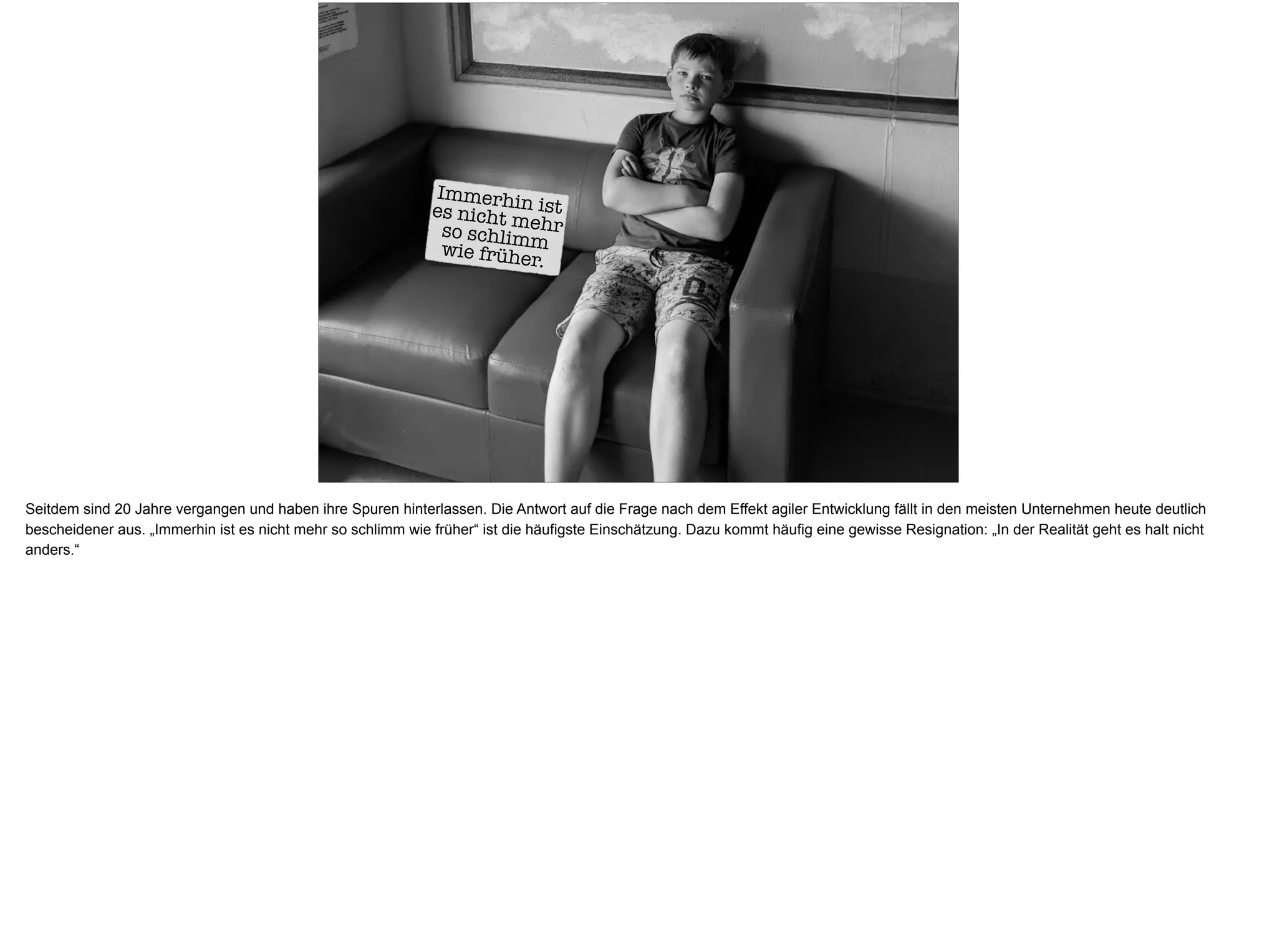 Immerhin istes nicht mehrso schlimmwie früher.
Seitdem sind 20 Jahre vergangen und haben ihre Spuren hinterlassen. Die Antwort auf die Frage nach dem Effekt agiler Entwicklung fällt in den meisten Unternehmen heute deutlich
bescheidener aus. „Immerhin ist es nicht mehr so schlimm wie früher“ ist die häufigste Einschätzung. Dazu kommt häufig eine gewisse Resignation: „In der Realität geht es halt nicht
anders.“
 