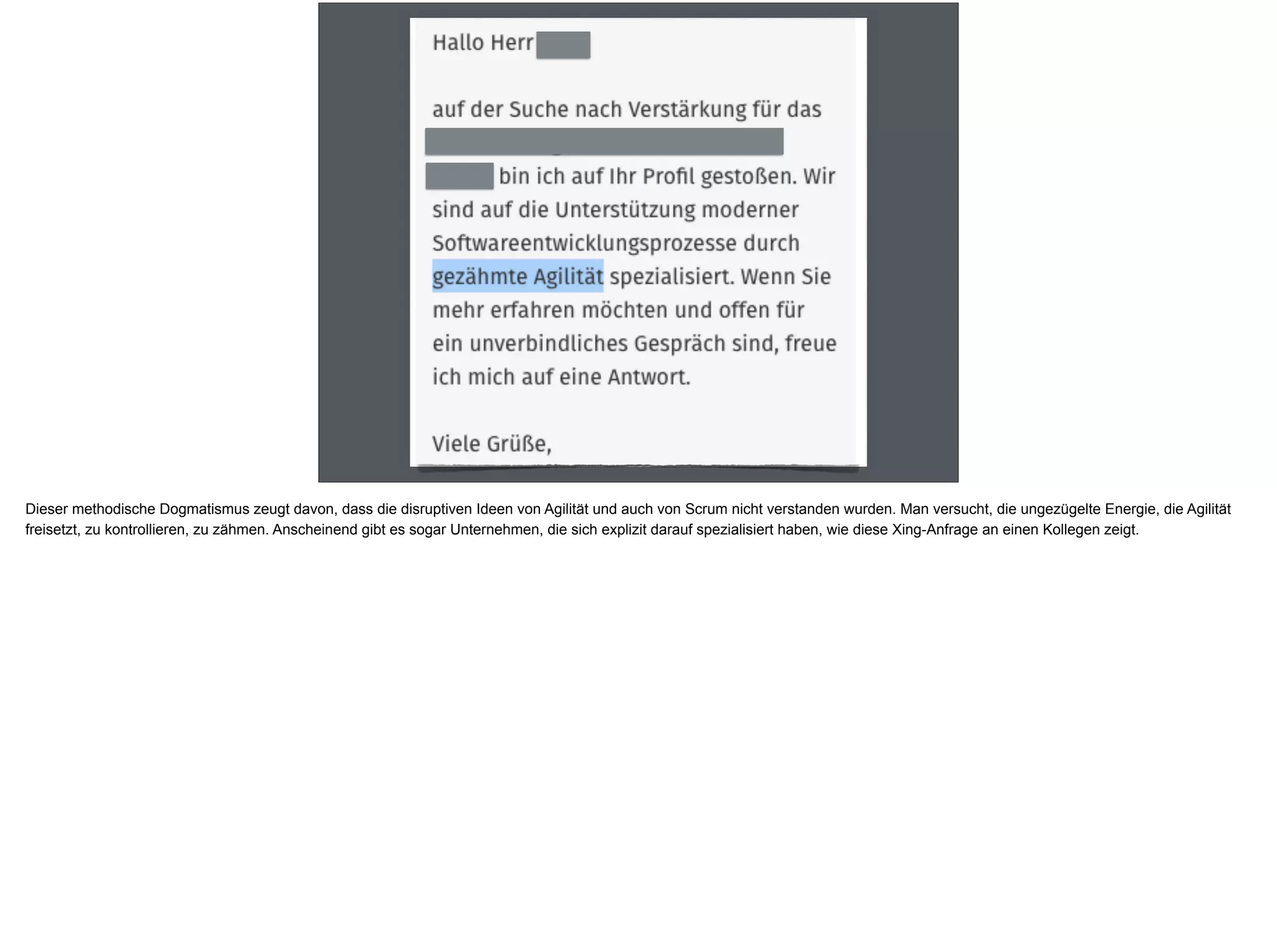 Dieser methodische Dogmatismus zeugt davon, dass die disruptiven Ideen von Agilität und auch von Scrum nicht verstanden wurden. Man versucht, die ungezügelte Energie, die Agilität
freisetzt, zu kontrollieren, zu zähmen. Anscheinend gibt es sogar Unternehmen, die sich explizit darauf spezialisiert haben, wie diese Xing-Anfrage an einen Kollegen zeigt.
 