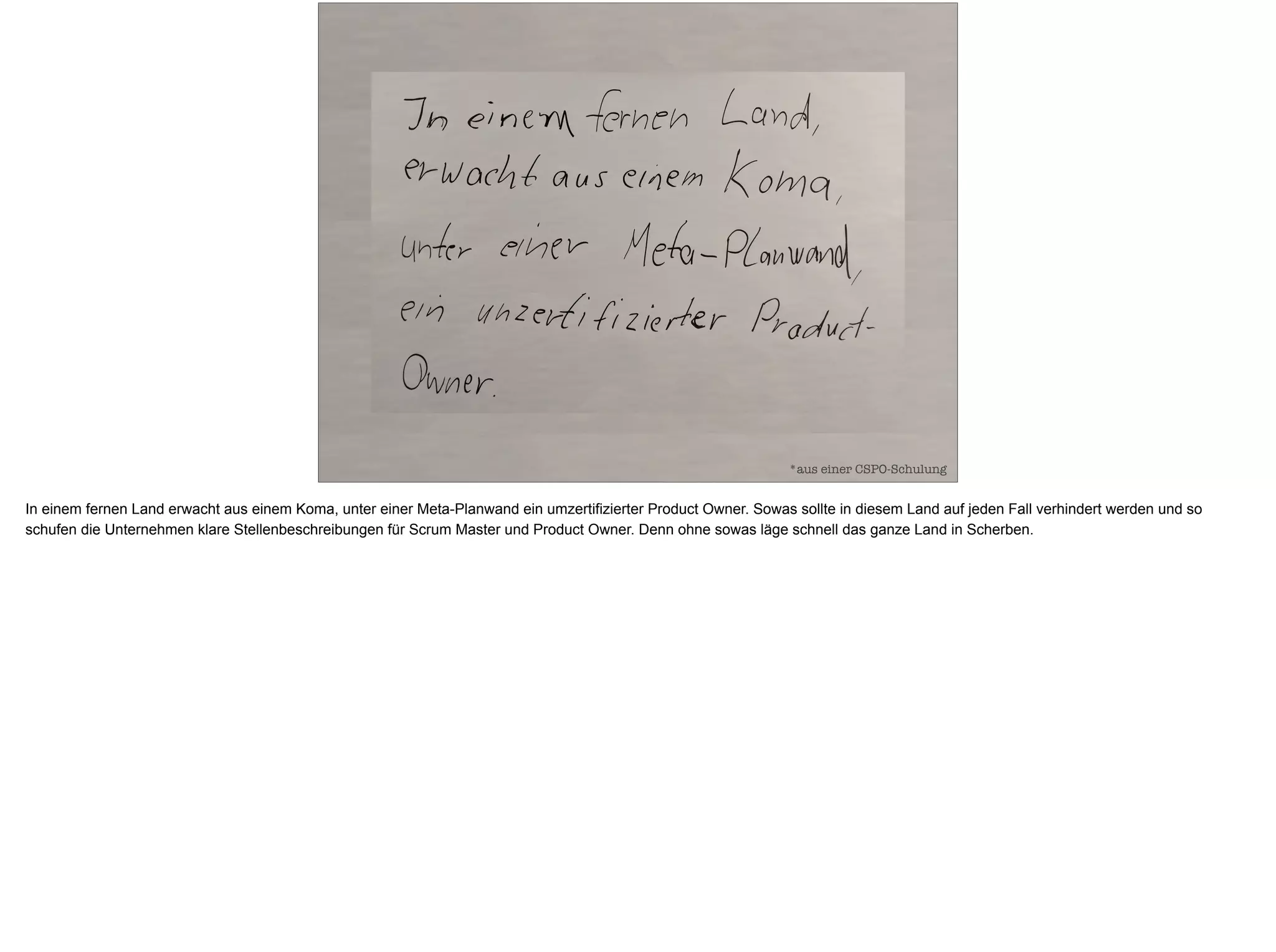 *aus einer CSPO-Schulung
In einem fernen Land erwacht aus einem Koma, unter einer Meta-Planwand ein umzertifizierter Product Owner. Sowas sollte in diesem Land auf jeden Fall verhindert werden und so
schufen die Unternehmen klare Stellenbeschreibungen für Scrum Master und Product Owner. Denn ohne sowas läge schnell das ganze Land in Scherben.
 