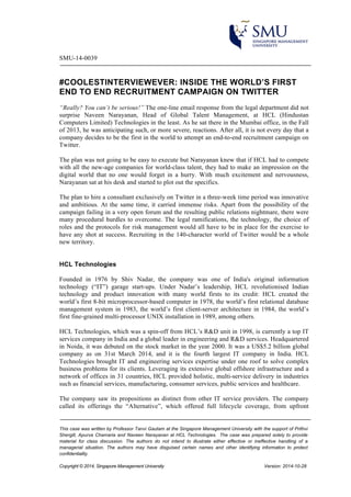 SMU-14-0039 
#COOLESTINTERVIEWEVER: INSIDE THE WORLD’S FIRST 
END TO END RECRUITMENT CAMPAIGN ON TWITTER 
“Really? You can’t be serious!” The one-line email response from the legal department did not 
surprise Naveen Narayanan, Head of Global Talent Management, at HCL (Hindustan 
Computers Limited) Technologies in the least. As he sat there in the Mumbai office, in the Fall 
of 2013, he was anticipating such, or more severe, reactions. After all, it is not every day that a 
company decides to be the first in the world to attempt an end-to-end recruitment campaign on 
Twitter. 
The plan was not going to be easy to execute but Narayanan knew that if HCL had to compete 
with all the new-age companies for world-class talent, they had to make an impression on the 
digital world that no one would forget in a hurry. With much excitement and nervousness, 
Narayanan sat at his desk and started to plot out the specifics. 
The plan to hire a consultant exclusively on Twitter in a three-week time period was innovative 
and ambitious. At the same time, it carried immense risks. Apart from the possibility of the 
campaign failing in a very open forum and the resulting public relations nightmare, there were 
many procedural hurdles to overcome. The legal ramifications, the technology, the choice of 
roles and the protocols for risk management would all have to be in place for the exercise to 
have any shot at success. Recruiting in the 140-character world of Twitter would be a whole 
new territory. 
HCL Technologies 
Founded in 1976 by Shiv Nadar, the company was one of India's original information 
technology (“IT”) garage start-ups. Under Nadar’s leadership, HCL revolutionised Indian 
technology and product innovation with many world firsts to its credit: HCL created the 
world’s first 8-bit microprocessor-based computer in 1978, the world’s first relational database 
management system in 1983, the world’s first client-server architecture in 1984, the world’s 
first fine-grained multi-processor UNIX installation in 1989, among others. 
HCL Technologies, which was a spin-off from HCL’s R&D unit in 1998, is currently a top IT 
services company in India and a global leader in engineering and R&D services. Headquartered 
in Noida, it was debuted on the stock market in the year 2000. It was a US$5.2 billion global 
company as on 31st March 2014, and it is the fourth largest IT company in India. HCL 
Technologies brought IT and engineering services expertise under one roof to solve complex 
business problems for its clients. Leveraging its extensive global offshore infrastructure and a 
network of offices in 31 countries, HCL provided holistic, multi-service delivery in industries 
such as financial services, manufacturing, consumer services, public services and healthcare. 
The company saw its propositions as distinct from other IT service providers. The company 
called its offerings the “Alternative”, which offered full lifecycle coverage, from upfront 
This case was written by Professor Tanvi Gautam at the Singapore Management University with the support of Prithvi 
Shergill, Apurva Chamaria and Naveen Narayanan at HCL Technologies. The case was prepared solely to provide 
material for class discussion. The authors do not intend to illustrate either effective or ineffective handling of a 
managerial situation. The authors may have disguised certain names and other identifying information to protect 
confidentiality. 
Copyright © 2014, Singapore Management University Version: 2014-10-28 
 