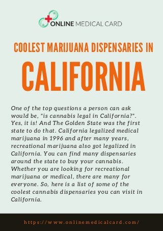 COOLEST MARIJUANA DISPENSARIES IN
CALIFORNIA
One of the top questions a person can ask
would be, "is cannabis legal in California?".
Yes, it is! And The Golden State was the first
state to do that. California legalized medical
marijuana in 1996 and after many years,
recreational marijuana also got legalized in
California. You can find many dispensaries
around the state to buy your cannabis.
Whether you are looking for recreational
marijuana or medical, there are many for
everyone. So, here is a list of some of the
coolest cannabis dispensaries you can visit in
California.
h t t p s : / / w w w . o n l i n e m e d i c a l c a r d . c o m /
 