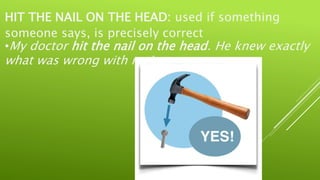 HIT THE NAIL ON THE HEAD: used if something
someone says, is precisely correct
•My doctor hit the nail on the head. He knew exactly
what was wrong with me!
 