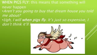 WHEN PIGS FLY: this means that something will
never happen
•Aren’t you going to buy that dream house you told
me about?
•Ugh, I will when pigs fly. It’s just so expensive, I
don’t think it’ll happen.
 