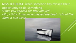 MISS THE BOAT: when someone has missed their
opportunity to do something
•Have you applied for that job yet?
•No, I think I may have missed the boat. I should’ve
done it last week.
 