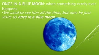 ONCE IN A BLUE MOON: when something rarely ever
happens
•We used to see him all the time, but now he just
visits us once in a blue moon.
 