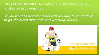 GO THE EXTRA MILE: to make a special effort/try very
hard to achieve your goal
•If you want to become proficient in English, you’ll have
to go the extra mile and start learning idioms.
 