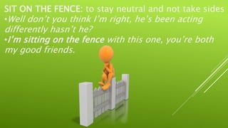 SIT ON THE FENCE: to stay neutral and not take sides
•Well don’t you think I’m right, he’s been acting
differently hasn’t he?
•I’m sitting on the fence with this one, you’re both
my good friends.
 