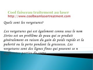 Quels sont les vergetures?
Les vergetures qui est également connu sous le nom
Stries est un problème de peau qui se produit
généralement en raison du gain de poids rapide et la
puberté ou la perte pendant la grossesse. Les
vergetures sont des lignes fines qui peuvent se n
différentes parties du corps.
 