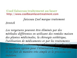faisceau Cool marque traitement
Stretch
Les vergetures peuvent être éliminés par des
méthodes différentes en utilisant des remèdes maison
des plantes médicinales, la chirurgie esthétique,
l'utilisation de médicaments et par les traitements
au laser. Cool traitement par faisceau laser fournit
la meilleure option pour l'élimination des vergetures.
Il est fait de manière très simple et le processus est
indolore.
 