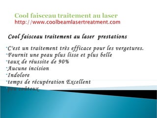 Cool faisceau traitement au laser prestations
•C'est un traitement très efficace pour les vergetures.
•Fournit une peau plus lisse et plus belle
•taux de réussite de 90%
•Aucune incision
•Indolore
•temps de récupération Excellent
•peu coûteux
 