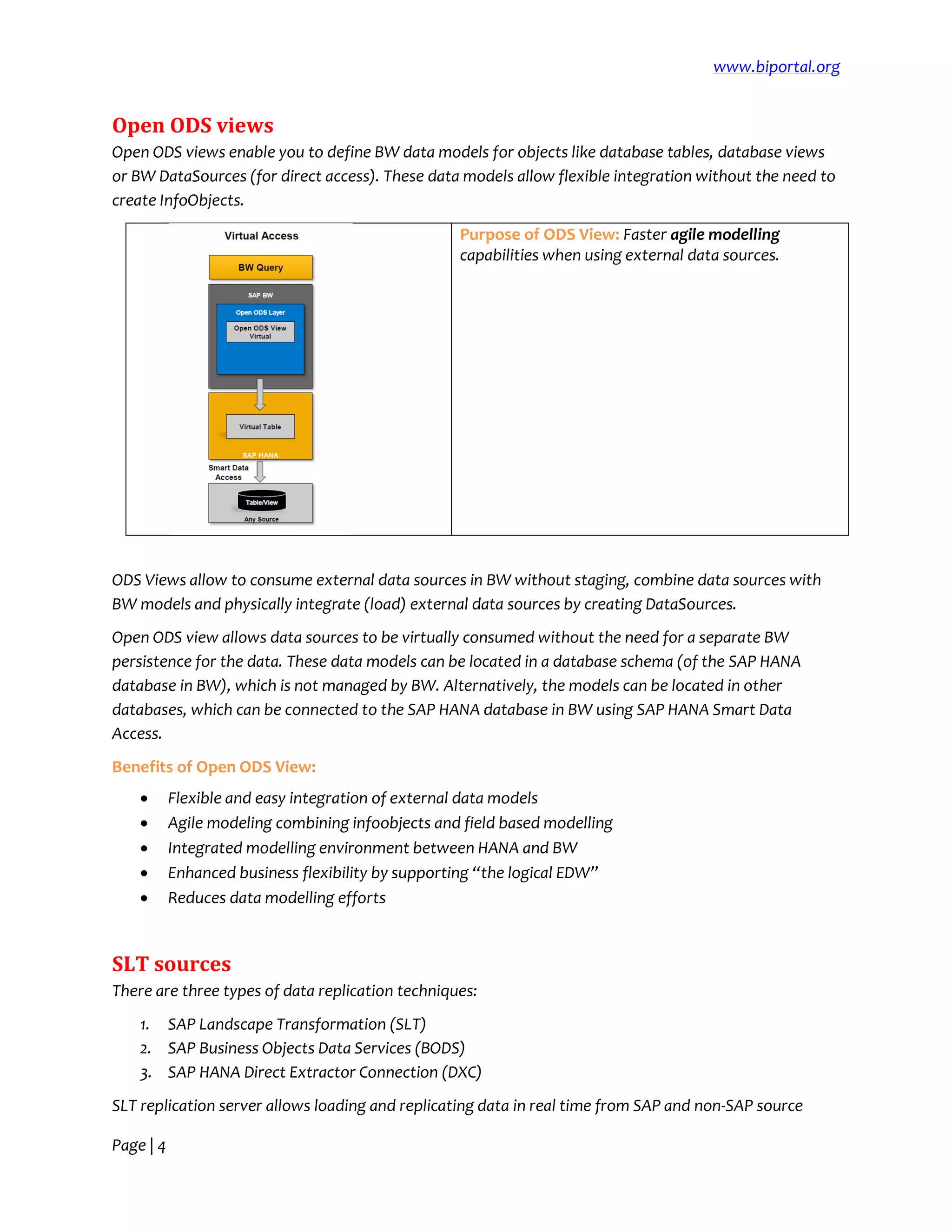 www.biportal.org
Page | 4
Open ODS views
Open ODS views enable you to define BW data models for objects like database tables, database views
or BW DataSources (for direct access). These data models allow flexible integration without the need to
create InfoObjects.
Purpose of ODS View: Faster agile modelling
capabilities when using external data sources.
ODS Views allow to consume external data sources in BW without staging, combine data sources with
BW models and physically integrate (load) external data sources by creating DataSources.
Open ODS view allows data sources to be virtually consumed without the need for a separate BW
persistence for the data. These data models can be located in a database schema (of the SAP HANA
database in BW), which is not managed by BW. Alternatively, the models can be located in other
databases, which can be connected to the SAP HANA database in BW using SAP HANA Smart Data
Access.
Benefits of Open ODS View:
 Flexible and easy integration of external data models
 Agile modeling combining infoobjects and field based modelling
 Integrated modelling environment between HANA and BW
 Enhanced business flexibility by supporting “the logical EDW”
 Reduces data modelling efforts
SLT sources
There are three types of data replication techniques:
1. SAP Landscape Transformation (SLT)
2. SAP Business Objects Data Services (BODS)
3. SAP HANA Direct Extractor Connection (DXC)
SLT replication server allows loading and replicating data in real time from SAP and non-SAP source
 
