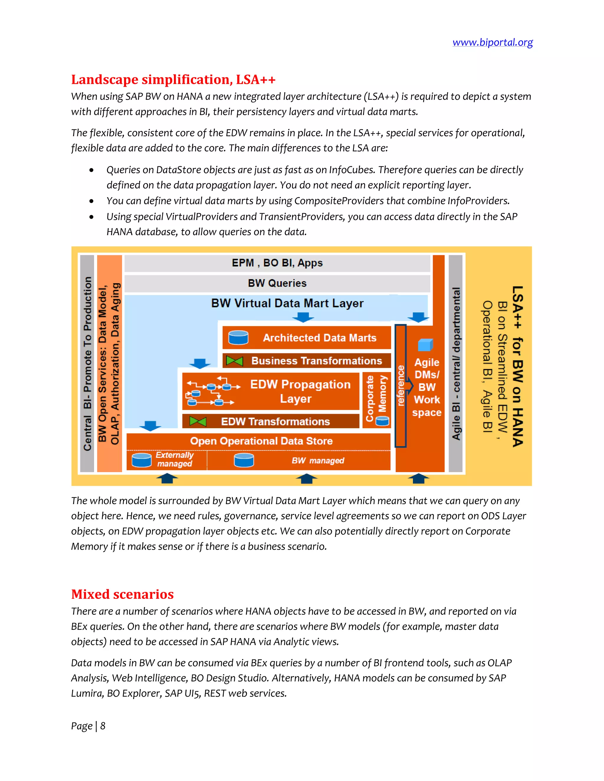 www.biportal.org
Page | 8
Landscape simplification, LSA++
When using SAP BW on HANA a new integrated layer architecture (LSA++) is required to depict a system
with different approaches in BI, their persistency layers and virtual data marts.
The flexible, consistent core of the EDW remains in place. In the LSA++, special services for operational,
flexible data are added to the core. The main differences to the LSA are:
 Queries on DataStore objects are just as fast as on InfoCubes. Therefore queries can be directly
defined on the data propagation layer. You do not need an explicit reporting layer.
 You can define virtual data marts by using CompositeProviders that combine InfoProviders.
 Using special VirtualProviders and TransientProviders, you can access data directly in the SAP
HANA database, to allow queries on the data.
The whole model is surrounded by BW Virtual Data Mart Layer which means that we can query on any
object here. Hence, we need rules, governance, service level agreements so we can report on ODS Layer
objects, on EDW propagation layer objects etc. We can also potentially directly report on Corporate
Memory if it makes sense or if there is a business scenario.
Mixed scenarios
There are a number of scenarios where HANA objects have to be accessed in BW, and reported on via
BEx queries. On the other hand, there are scenarios where BW models (for example, master data
objects) need to be accessed in SAP HANA via Analytic views.
Data models in BW can be consumed via BEx queries by a number of BI frontend tools, such as OLAP
Analysis, Web Intelligence, BO Design Studio. Alternatively, HANA models can be consumed by SAP
Lumira, BO Explorer, SAP UI5, REST web services.
 