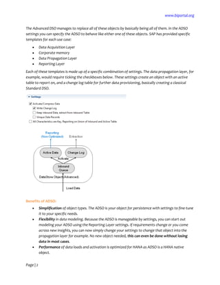 www.biportal.org
Page | 2
The Advanced DSO manages to replace all of these objects by basically being all of them. In the ADSO
settings you can specify the ADSO to behave like either one of these objects. SAP has provided specific
templates for each use case:
 Data Acquisition Layer
 Corporate memory
 Data Propagation Layer
 Reporting Layer
Each of these templates is made up of a specific combination of settings. The data propagation layer, for
example, would require ticking the checkboxes below. These settings create an object with an active
table to report on, and a change log table for further data provisioning, basically creating a classical
Standard DSO.
Benefits of ADSO:
 Simplification of object types. The ADSO is your object for persistence with settings to fine-tune
it to your specific needs.
 Flexibility in data modeling. Because the ADSO is manageable by settings, you can start out
modeling your ADSO using the Reporting Layer settings. If requirements change or you come
across new insights, you can now simply change your settings to change that object into the
propagation layer for example. No new object needed, this can even be done without losing
data in most cases.
 Performance of data loads and activation is optimized for HANA as ADSO is a HANA native
object.
 