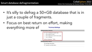 • It’s silly to defrag a 50+GB database that is in
just a couple of fragments.
• Focus on best return on effort, making
everything more efficient
Smart database defragmentation
 