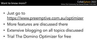 • Just go to
https://www.preemptive.com.au/optimizer
• More features are discussed there
• Extensive blogging on all topics discussed
• Trial The Domino Optimizer for free
Want to know more?
 