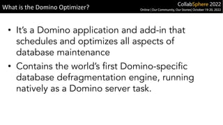 • It’s a Domino application and add-in that
schedules and optimizes all aspects of
database maintenance
• Contains the world’s first Domino-specific
database defragmentation engine, running
natively as a Domino server task.
What is the Domino Optimizer?
 