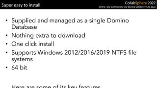 • Supplied and managed as a single Domino
Database
• Nothing extra to download
• One click install
• Supports Windows 2012/2016/2019 NTFS file
systems
• 64 bit
Super easy to install
 