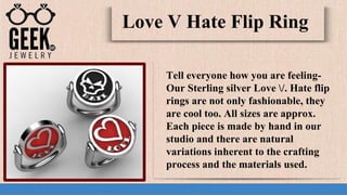 Tell everyone how you are feeling-
Our Sterling silver Love /. Hate flip
rings are not only fashionable, they
are cool too. All sizes are approx.
Each piece is made by hand in our
studio and there are natural
variations inherent to the crafting
process and the materials used.
Love V Hate Flip Ring
 