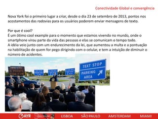 Conectividade Global e convergência
Nova York foi o primeiro lugar a criar, desde o dia 23 de setembro de 2013, pontos nos
acostamentos das rodovias para os usuários poderem enviar mensagens de texto.
Por que é cool?
É um ótimo cool example para o momento que estamos vivendo no mundo, onde o
smartphone virou parte da vida das pessoas e elas se comunicam o tempo todo.
A idéia veio junto com um endurecimento da lei, que aumentou a multa e a pontuação
na habilitação de quem for pego dirigindo com o celular, e tem a intuição de diminuir o
número de acidentes.

 