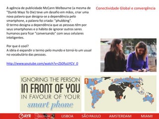 A agência de publicidade McCann Melbourne (a mesma de
"Dumb Ways To Die) teve um desafio em mãos, criar uma
nova palavra que designa-se a dependência pelo
smartphone, a palavra foi criada: "phubbing".
O termo designa a dependência que as pessoas têm por
seus smartphones e o hábito de ignorar outros seres
humanos para ficar "conversando" com seus celulares
inteligentes.
Por que é cool?
A idéia é expandir o termo pelo mundo e torná-lo um usual
no vocabulário das pessoas.
http://www.youtube.com/watch?v=ZSOfuUYCV_0

Conectividade Global e convergência

 