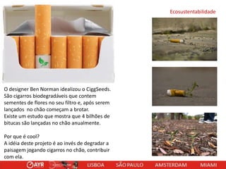 Ecosustentabilidade

O designer Ben Norman idealizou o CiggSeeds.
São cigarros biodegradáveis que contem
sementes de flores no seu filtro e, após serem
lançados no chão começam a brotar.
Existe um estudo que mostra que 4 bilhões de
bitucas são lançadas no chão anualmente.
Por que é cool?
A idéia deste projeto é ao invés de degradar a
paisagem jogando cigarros no chão, contribuir
com ela.

 