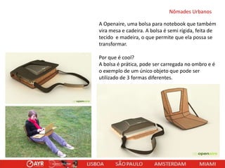 Nômades Urbanos
A Openaire, uma bolsa para notebook que também
vira mesa e cadeira. A bolsa é semi rígida, feita de
tecido e madeira, o que permite que ela possa se
transformar.
Por que é cool?
A bolsa é prática, pode ser carregada no ombro e é
o exemplo de um único objeto que pode ser
utilizado de 3 formas diferentes.

 