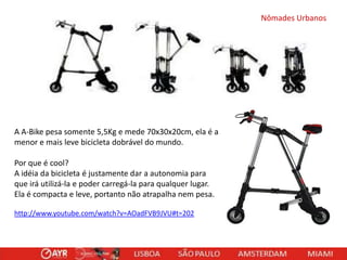 Nômades Urbanos

A A-Bike pesa somente 5,5Kg e mede 70x30x20cm, ela é a
menor e mais leve bicicleta dobrável do mundo.
Por que é cool?
A idéia da bicicleta é justamente dar a autonomia para
que irá utilizá-la e poder carregá-la para qualquer lugar.
Ela é compacta e leve, portanto não atrapalha nem pesa.
http://www.youtube.com/watch?v=AOadFVB9JVU#t=202

 