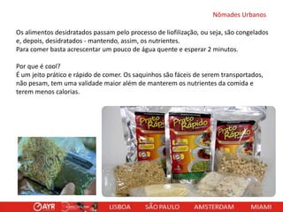 Nômades Urbanos
Os alimentos desidratados passam pelo processo de liofilização, ou seja, são congelados
e, depois, desidratados - mantendo, assim, os nutrientes.
Para comer basta acrescentar um pouco de água quente e esperar 2 minutos.
Por que é cool?
É um jeito prático e rápido de comer. Os saquinhos são fáceis de serem transportados,
não pesam, tem uma validade maior além de manterem os nutrientes da comida e
terem menos calorias.

 