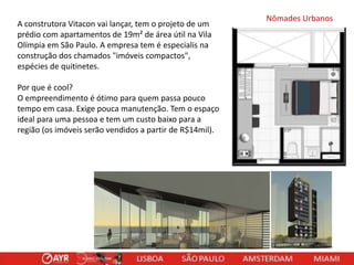 A construtora Vitacon vai lançar, tem o projeto de um
prédio com apartamentos de 19m² de área útil na Vila
Olímpia em São Paulo. A empresa tem é especialis na
construção dos chamados "imóveis compactos",
espécies de quitinetes.
Por que é cool?
O empreendimento é ótimo para quem passa pouco
tempo em casa. Exige pouca manutenção. Tem o espaço
ideal para uma pessoa e tem um custo baixo para a
região (os imóveis serão vendidos a partir de R$14mil).

Nômades Urbanos

 