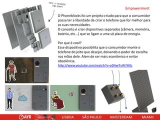 Empowerment
O Phoneblocks foi um projeto criado para que o consumidor
possa ter a liberdade de criar o telefone que for melhor para
as suas necessidades.
O conceito é criar dispositivos separados (câmera, memória,
bateria, etc...) que se ligam a uma só placa de energia.
Por que é cool?
Esse dispositivo possibilita que o consumidor monte o
telefone do jeito que desejar, deixando o poder de escolha
nas mãos dele. Alem de ser mais econômico e evitar
obsolência.
http://www.youtube.com/watch?v=oDAw7vW7H0c

 